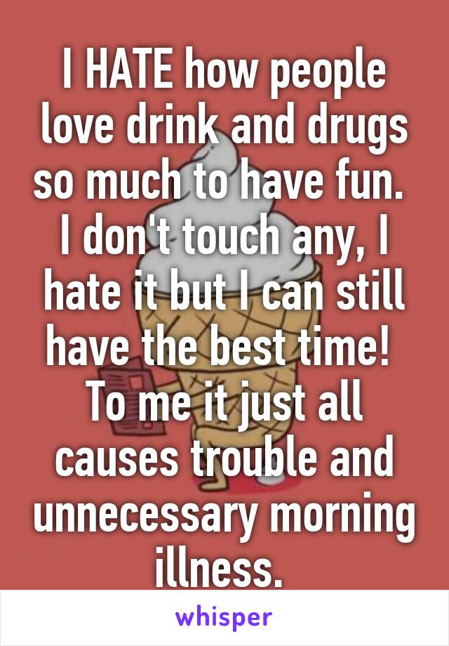 I HATE how people love drink and drugs so much to have fun. 
I don't touch any, I hate it but I can still have the best time! 
To me it just all causes trouble and unnecessary morning illness. 