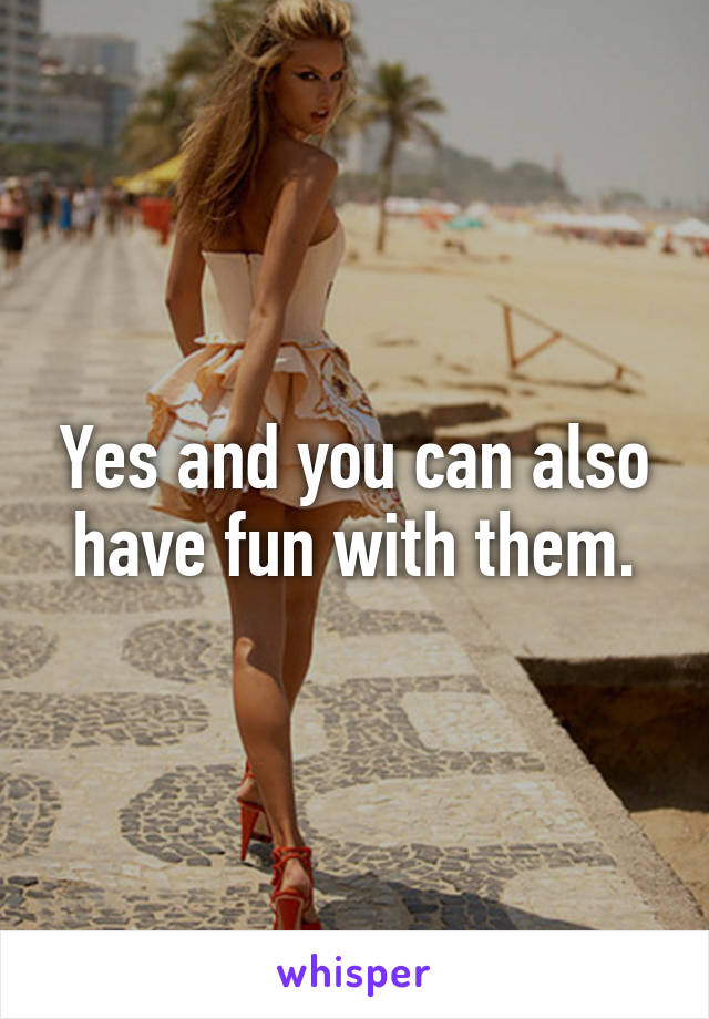 Yes and you can also have fun with them.