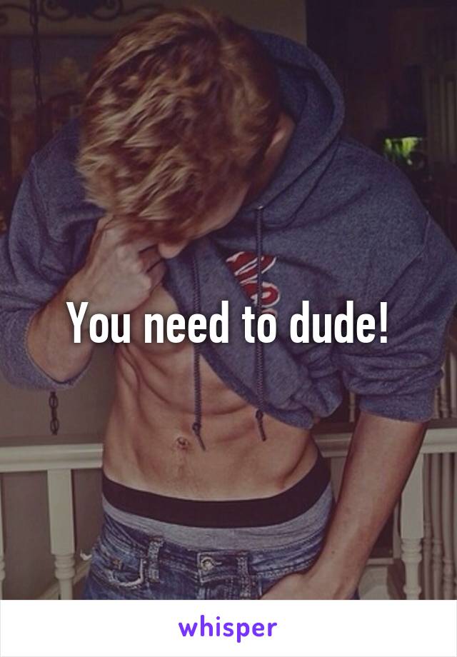 You need to dude!