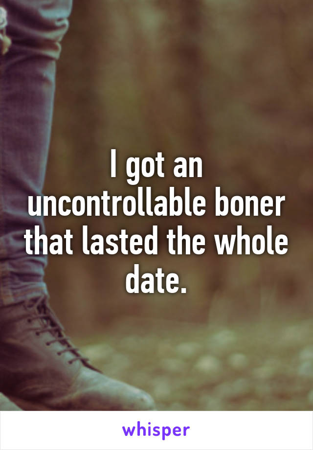 I got an uncontrollable boner that lasted the whole date.