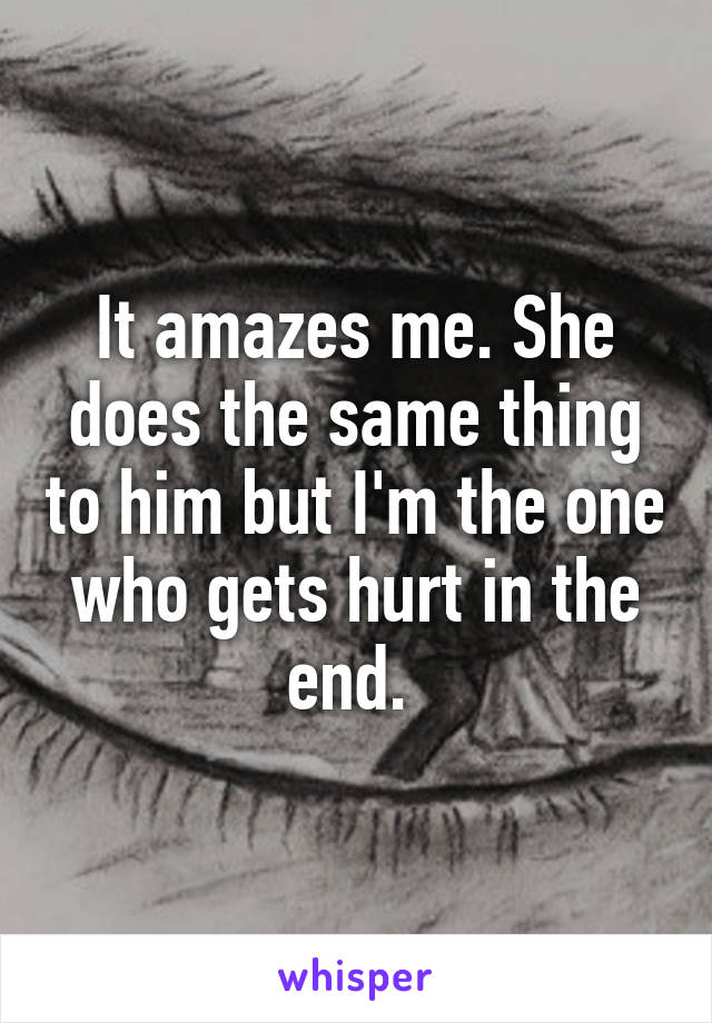 It amazes me. She does the same thing to him but I'm the one who gets hurt in the end. 