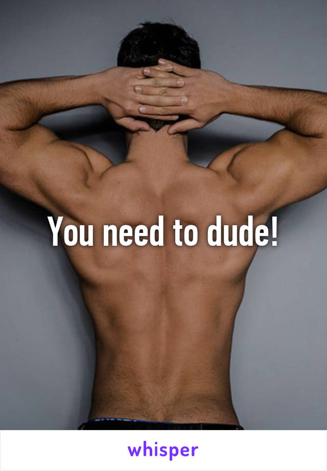 You need to dude!