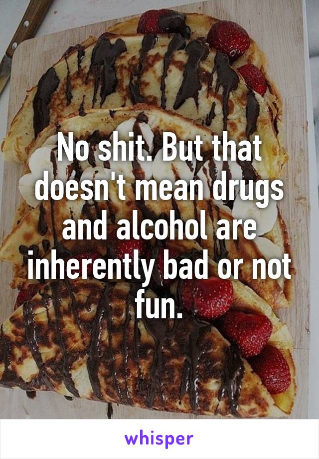 No shit. But that doesn't mean drugs and alcohol are inherently bad or not fun.