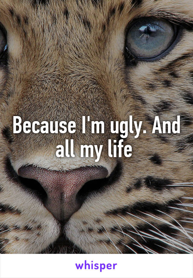 Because I'm ugly. And all my life 