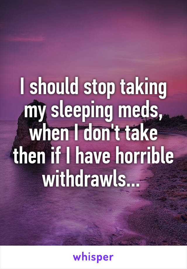 I should stop taking my sleeping meds, when I don't take then if I have horrible withdrawls... 