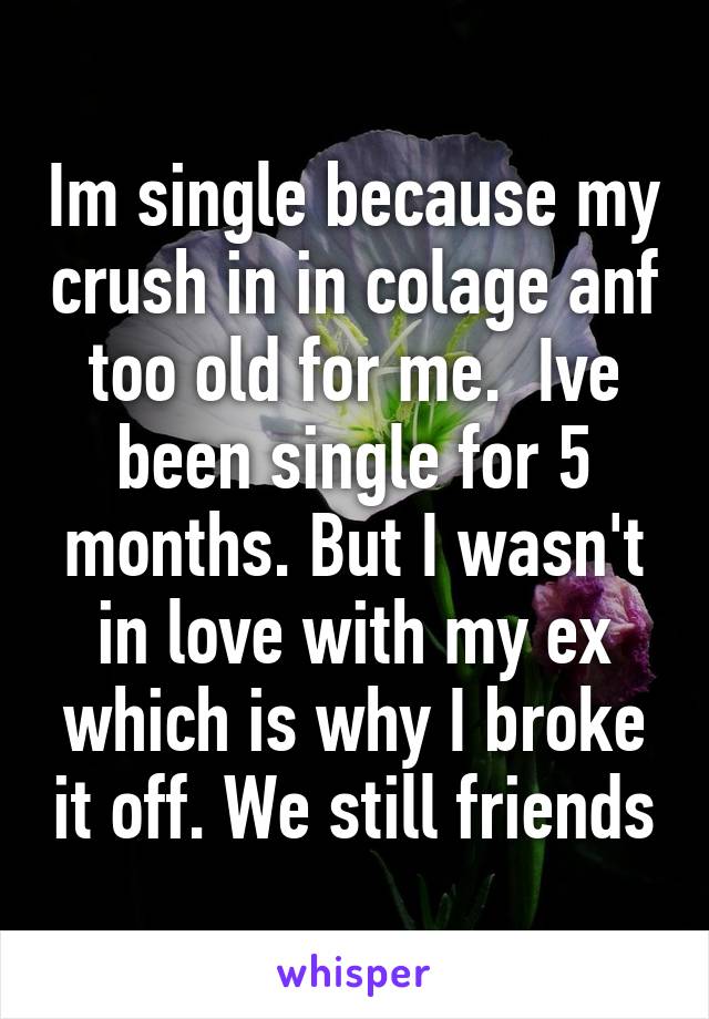 Im single because my crush in in colage anf too old for me.  Ive been single for 5 months. But I wasn't in love with my ex which is why I broke it off. We still friends