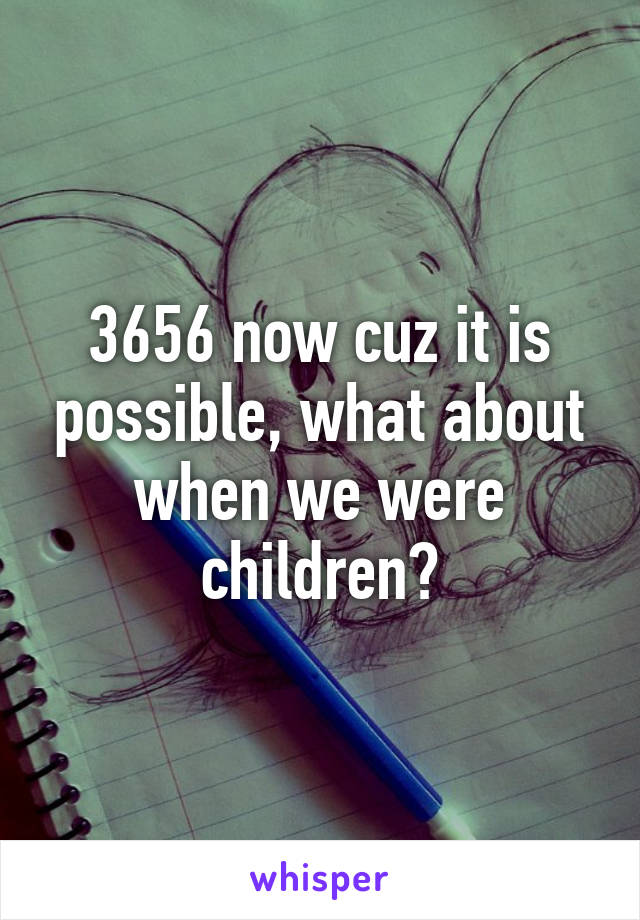 3656 now cuz it is possible, what about when we were children?