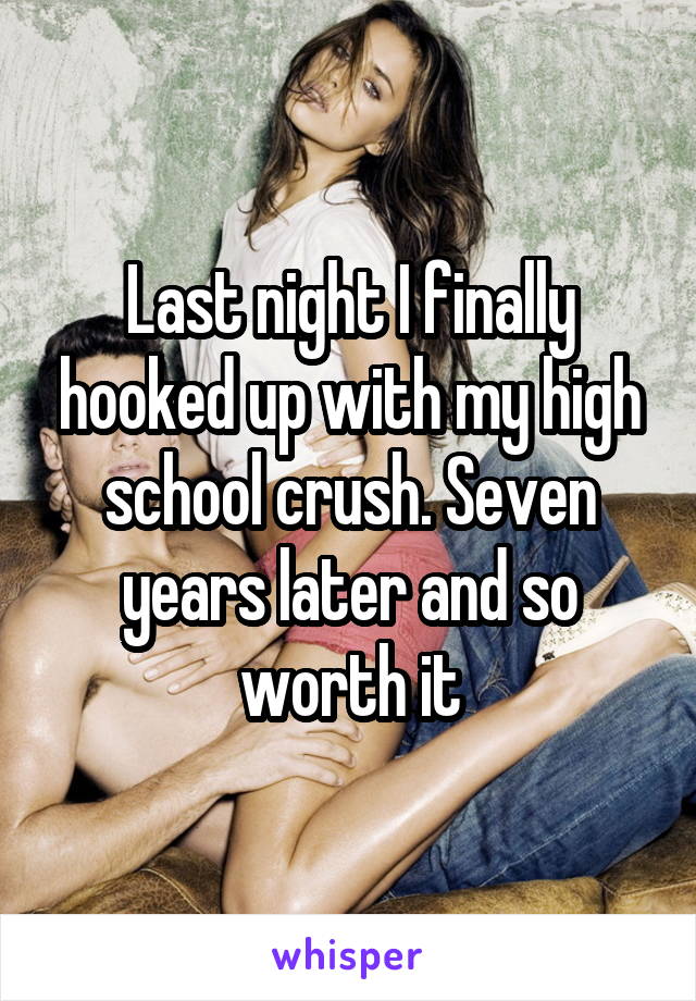 Last night I finally hooked up with my high school crush. Seven years later and so worth it