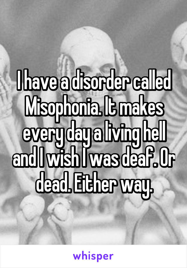 I have a disorder called Misophonia. It makes every day a living hell and I wish I was deaf. Or dead. Either way.