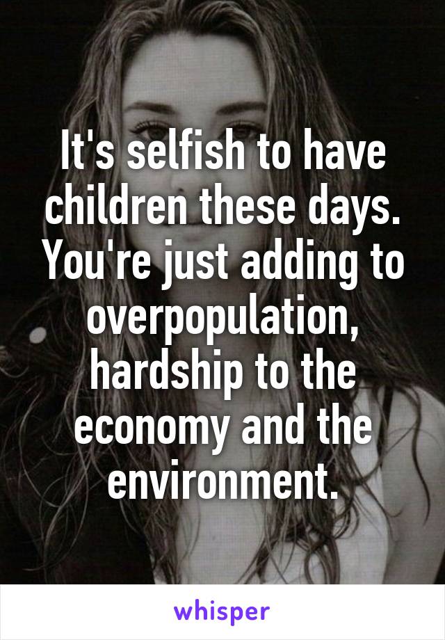 It's selfish to have children these days. You're just adding to overpopulation, hardship to the economy and the environment.