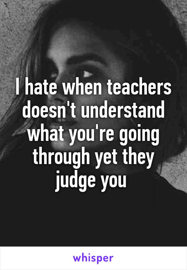 I hate when teachers doesn't understand what you're going through yet they judge you 