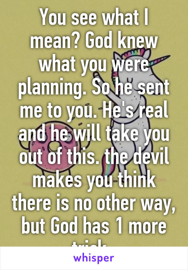 You see what I mean? God knew what you were planning. So he sent me to you. He's real and he will take you out of this. the devil makes you think there is no other way, but God has 1 more trick. 