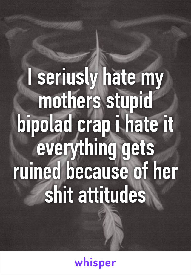 I seriusly hate my mothers stupid bipolad crap i hate it everything gets ruined because of her shit attitudes