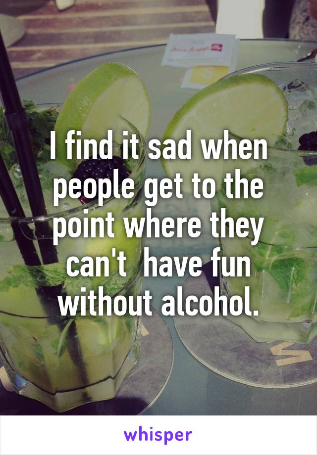 I find it sad when people get to the point where they can't  have fun without alcohol.