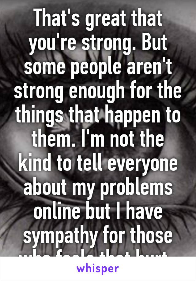 That's great that you're strong. But some people aren't strong enough for the things that happen to them. I'm not the kind to tell everyone about my problems online but I have sympathy for those who feels that hurt. 