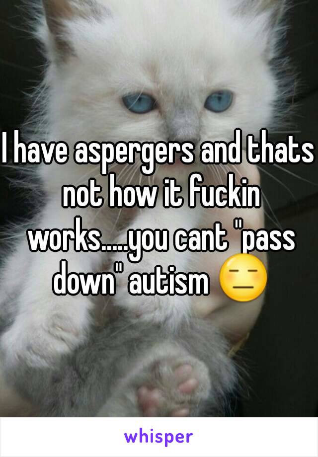 I have aspergers and thats not how it fuckin works.....you cant "pass down" autism 😑