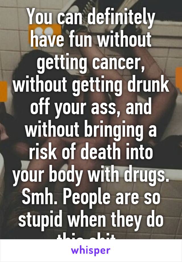 You can definitely have fun without getting cancer, without getting drunk off your ass, and without bringing a risk of death into your body with drugs. Smh. People are so stupid when they do this shit. 