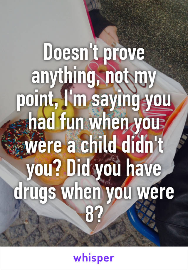 Doesn't prove anything, not my point, I'm saying you had fun when you were a child didn't you? Did you have drugs when you were 8?