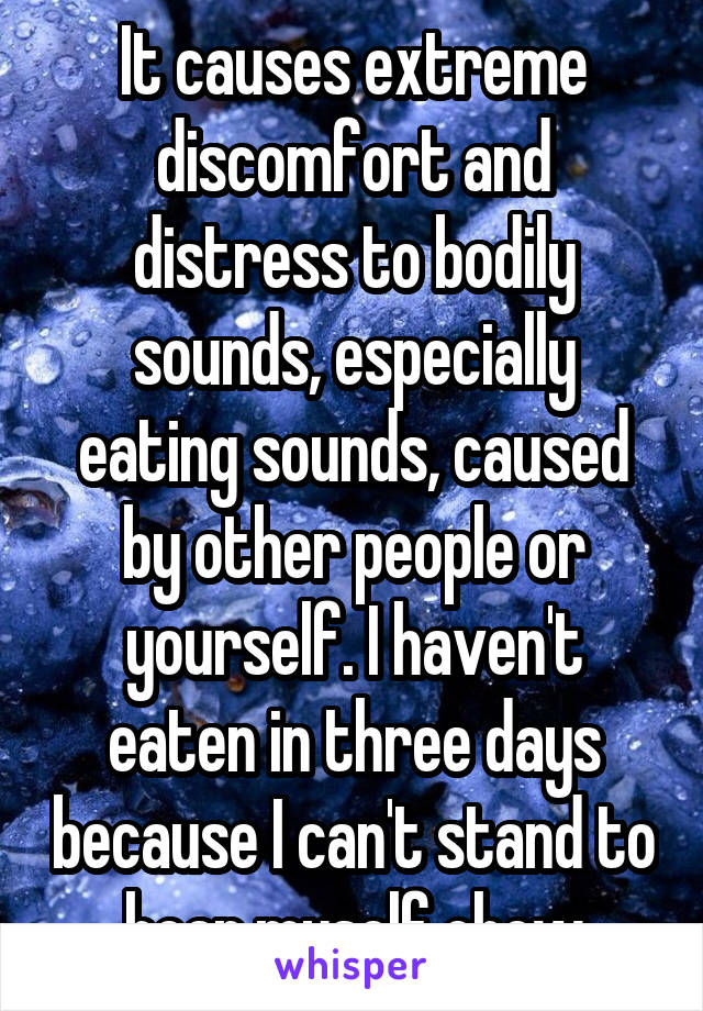 It causes extreme discomfort and distress to bodily sounds, especially eating sounds, caused by other people or yourself. I haven't eaten in three days because I can't stand to hear myself chew