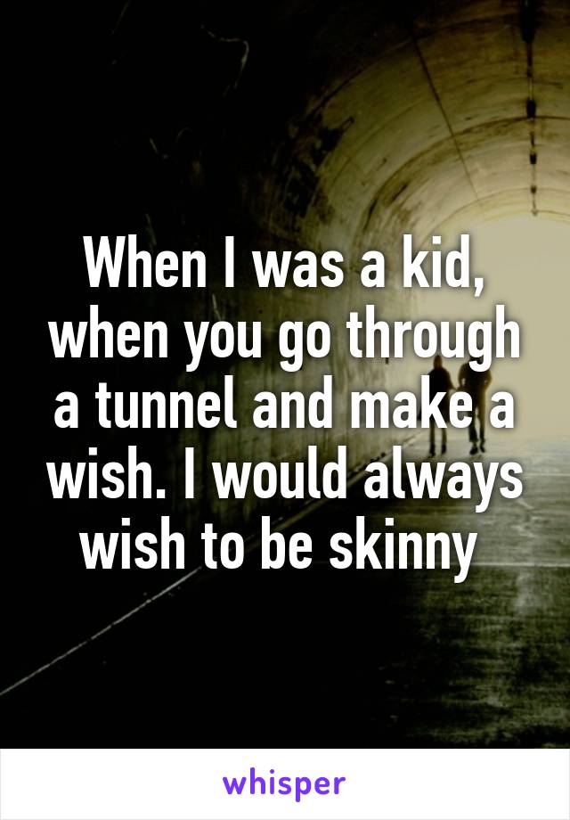 When I was a kid, when you go through a tunnel and make a wish. I would always wish to be skinny 