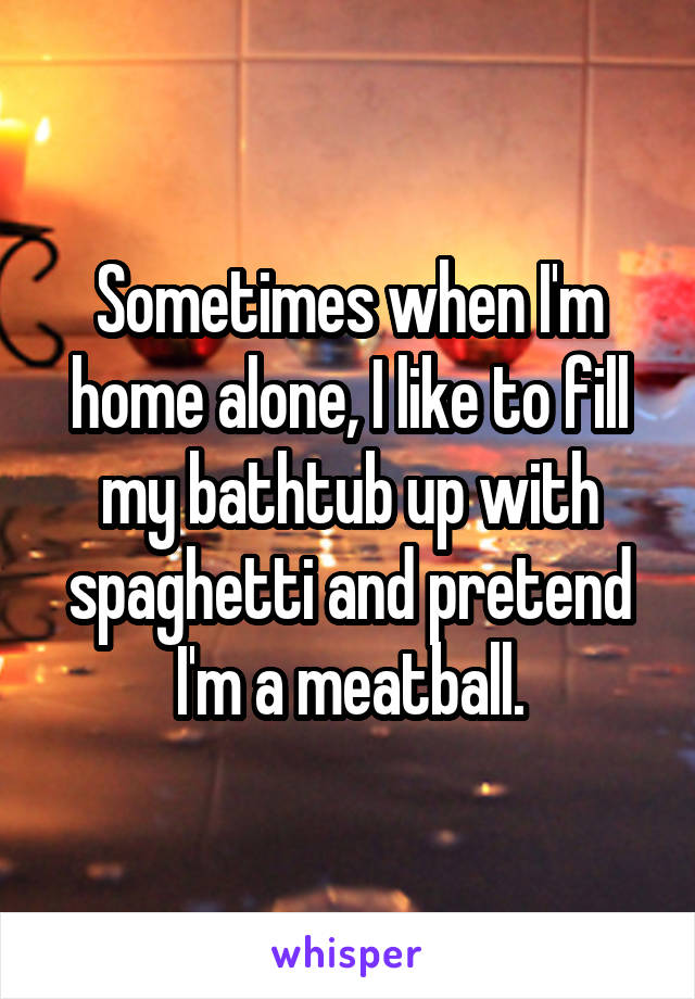 Sometimes when I'm home alone, I like to fill my bathtub up with spaghetti and pretend I'm a meatball.