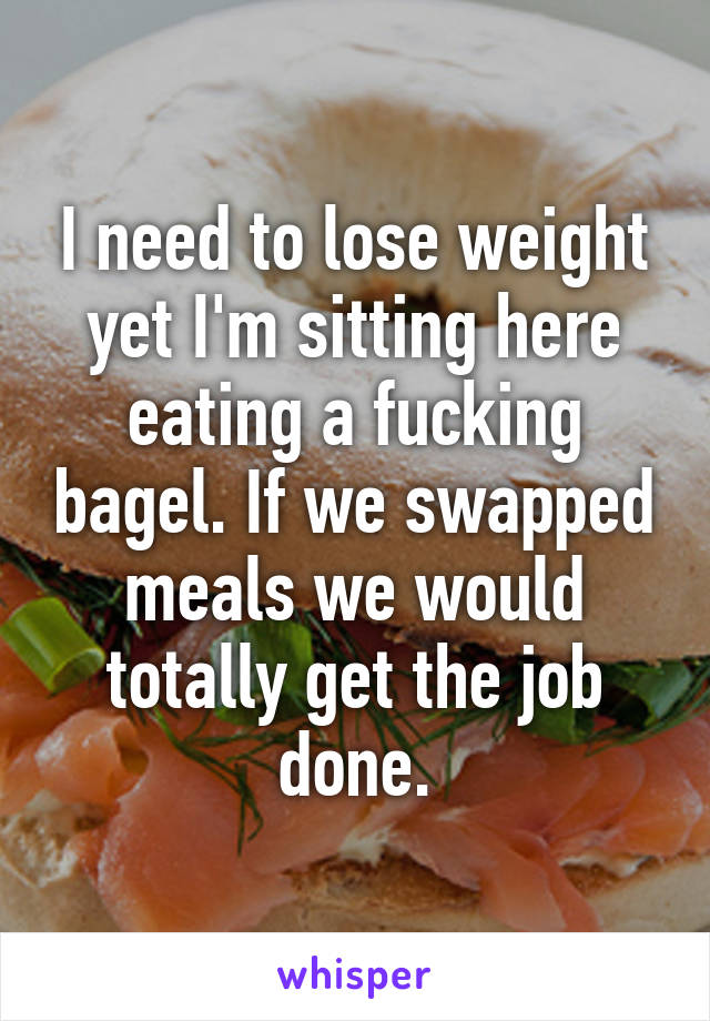 I need to lose weight yet I'm sitting here eating a fucking bagel. If we swapped meals we would totally get the job done.