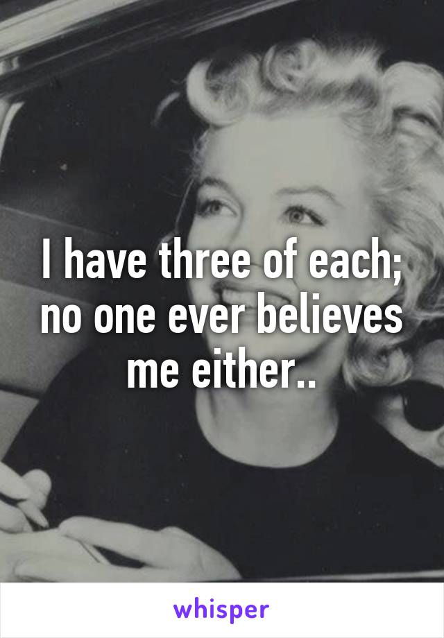 I have three of each; no one ever believes me either..