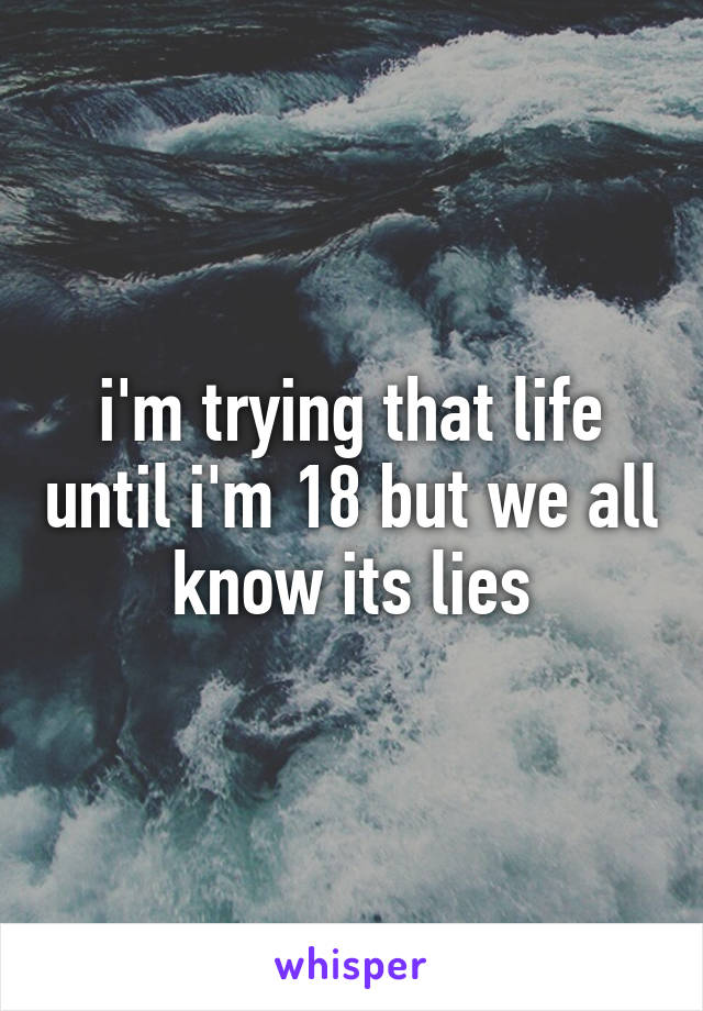 i'm trying that life until i'm 18 but we all know its lies