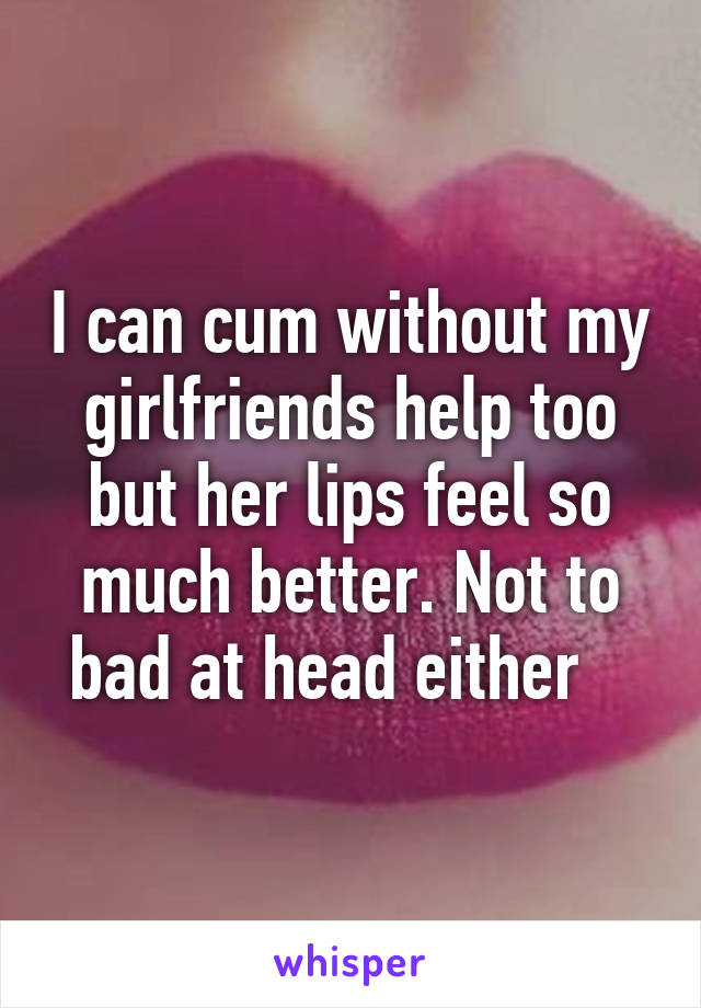 I can cum without my girlfriends help too but her lips feel so much better. Not to bad at head either   