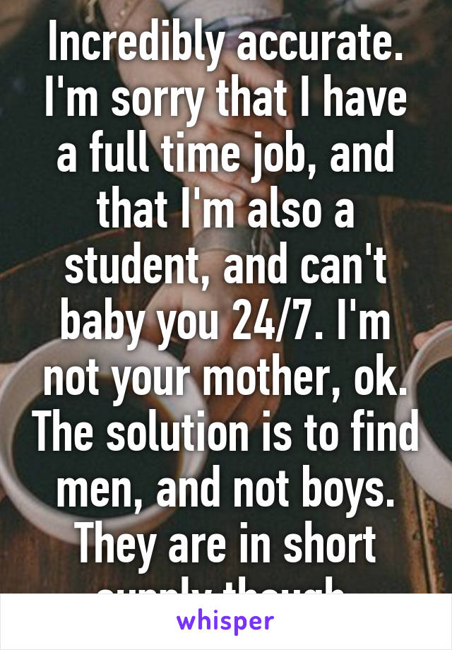 Incredibly accurate. I'm sorry that I have a full time job, and that I'm also a student, and can't baby you 24/7. I'm not your mother, ok. The solution is to find men, and not boys. They are in short supply though.