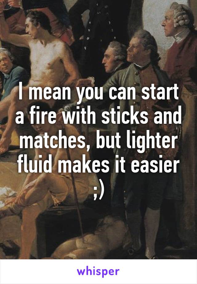 I mean you can start a fire with sticks and matches, but lighter fluid makes it easier ;)