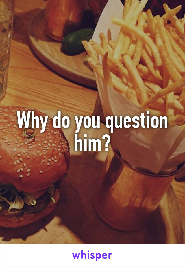 Why do you question him?