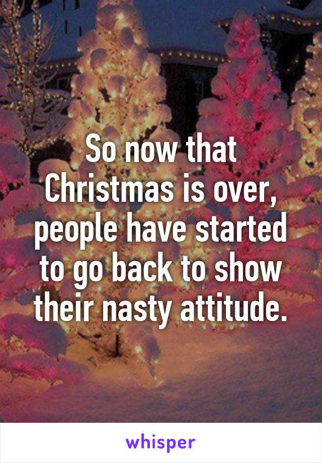 So now that Christmas is over, people have started to go back to show their nasty attitude.