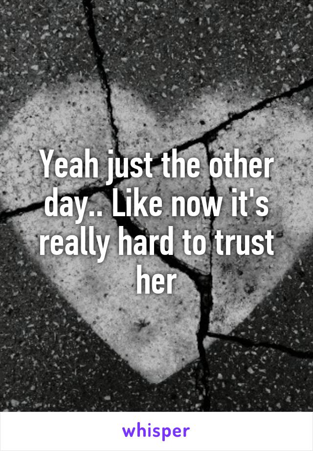 Yeah just the other day.. Like now it's really hard to trust her