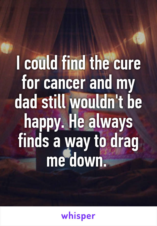 I could find the cure for cancer and my dad still wouldn't be happy. He always finds a way to drag me down. 