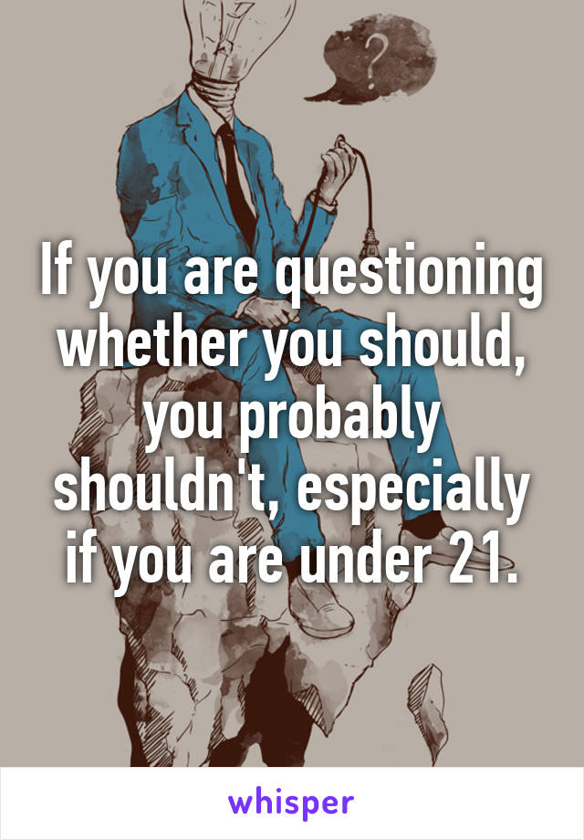 If you are questioning whether you should, you probably shouldn't, especially if you are under 21.