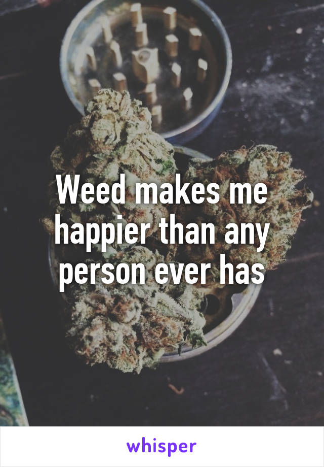 Weed makes me happier than any person ever has