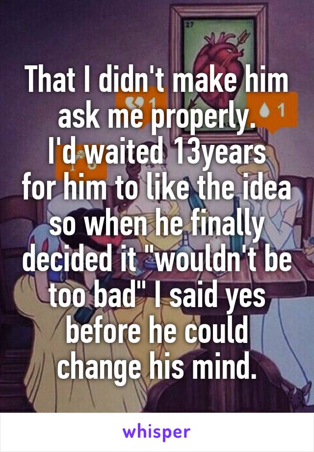 That I didn't make him ask me properly.
I'd waited 13years for him to like the idea so when he finally decided it "wouldn't be too bad" I said yes before he could change his mind.