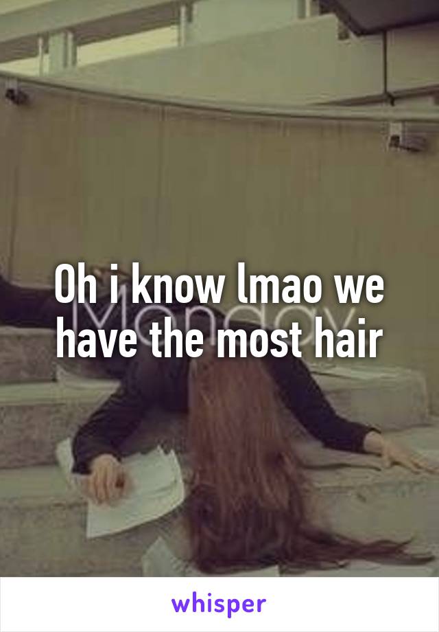 Oh i know lmao we have the most hair