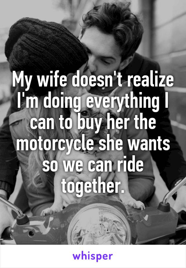 My wife doesn't realize I'm doing everything I can to buy her the motorcycle she wants so we can ride together.