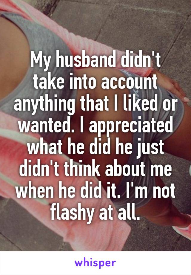 My husband didn't take into account anything that I liked or wanted. I appreciated what he did he just didn't think about me when he did it. I'm not flashy at all.