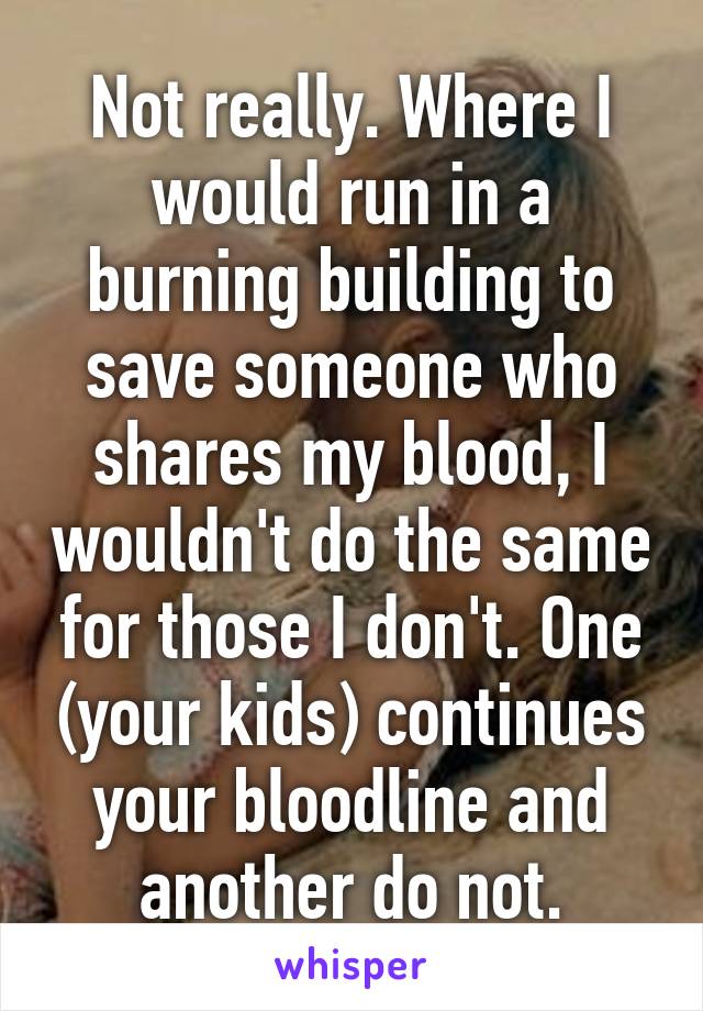 Not really. Where I would run in a burning building to save someone who shares my blood, I wouldn't do the same for those I don't. One (your kids) continues your bloodline and another do not.