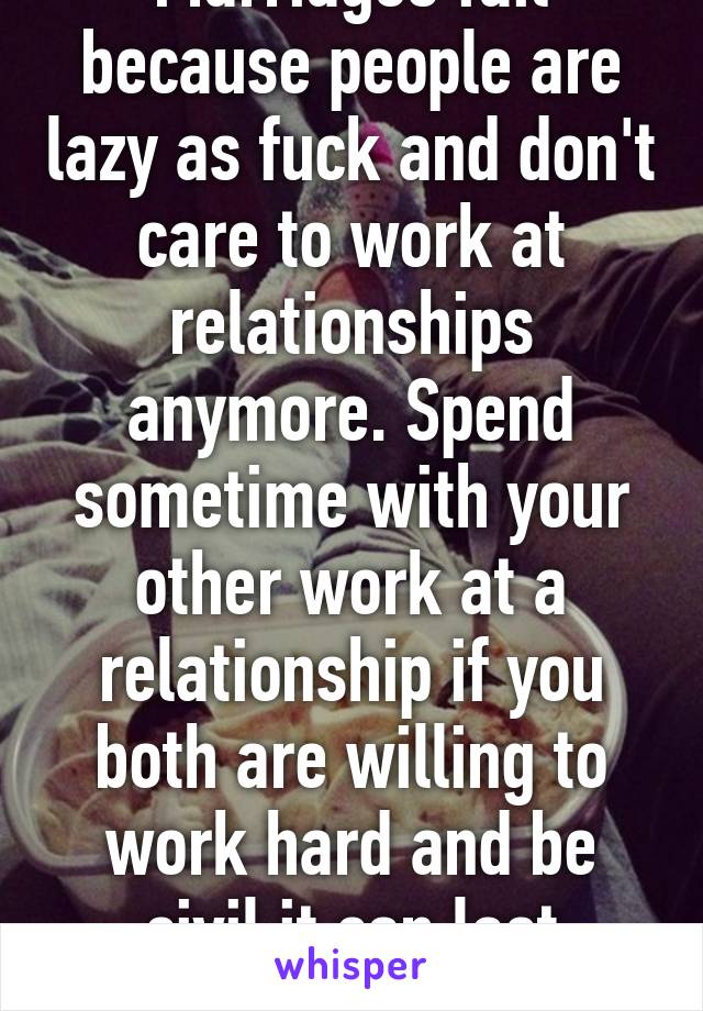 Marriages fail because people are lazy as fuck and don't care to work at relationships anymore. Spend sometime with your other work at a relationship if you both are willing to work hard and be civil it can last forever