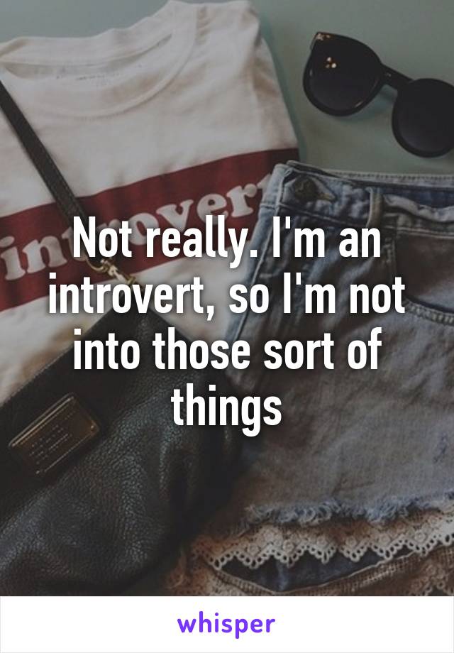 Not really. I'm an introvert, so I'm not into those sort of things