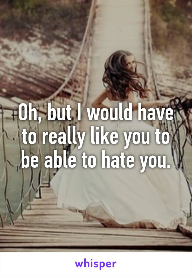 Oh, but I would have to really like you to be able to hate you.