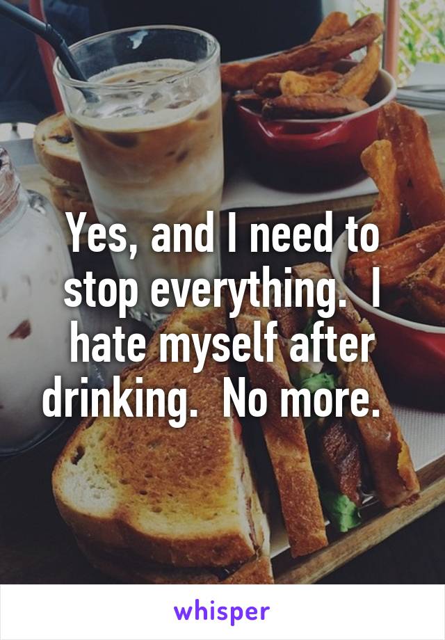 Yes, and I need to stop everything.  I hate myself after drinking.  No more.  