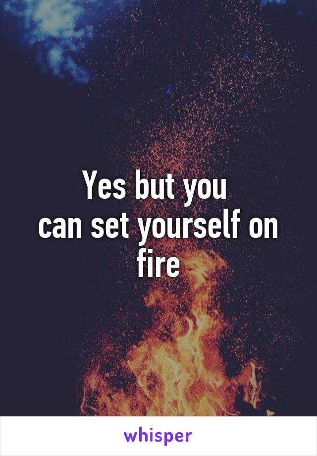 Yes but you 
can set yourself on fire