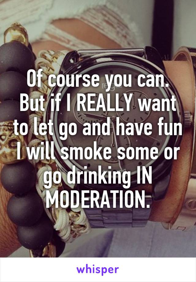 Of course you can. But if I REALLY want to let go and have fun I will smoke some or go drinking IN MODERATION.