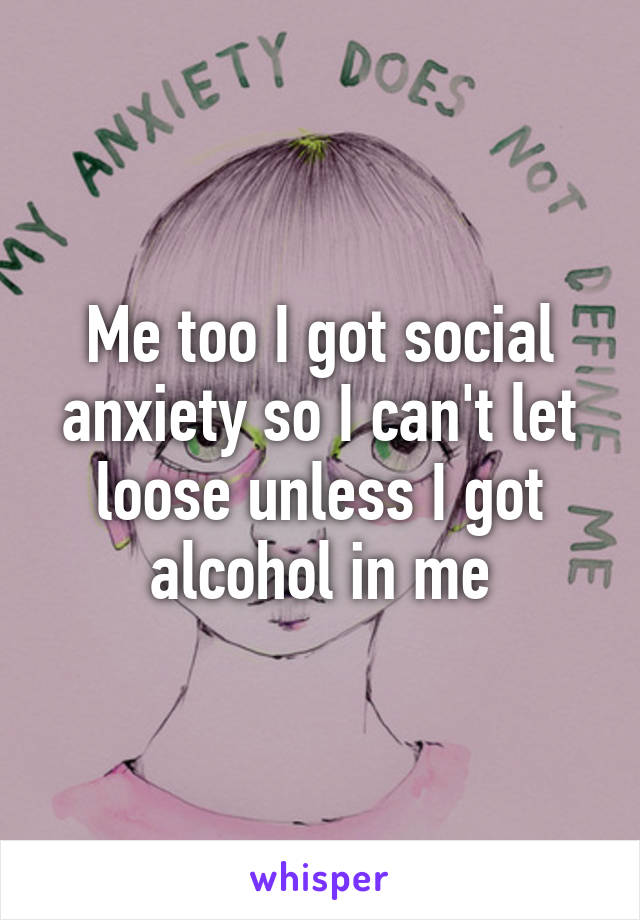 Me too I got social anxiety so I can't let loose unless I got alcohol in me