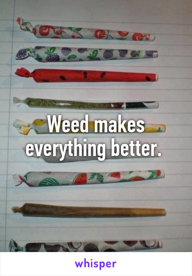 Weed makes everything better. 